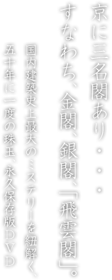 京に三名閣あり・・・すなわち、金閣、銀閣、「飛雲閣」。 国内建築史上最大のミステリーを紐解く、
五十年に一度の珠玉、永久保存版DVD